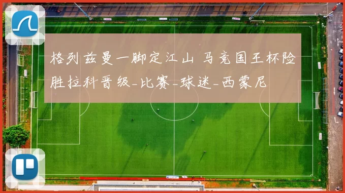 格列兹曼一脚定江山 马竞国王杯险胜拉科晋级_比赛_球迷_西蒙尼