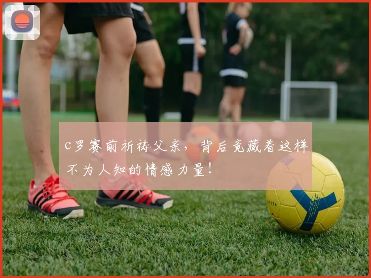 c罗赛前祈祷父亲,背后竟藏着这样不为人知的情感力量!