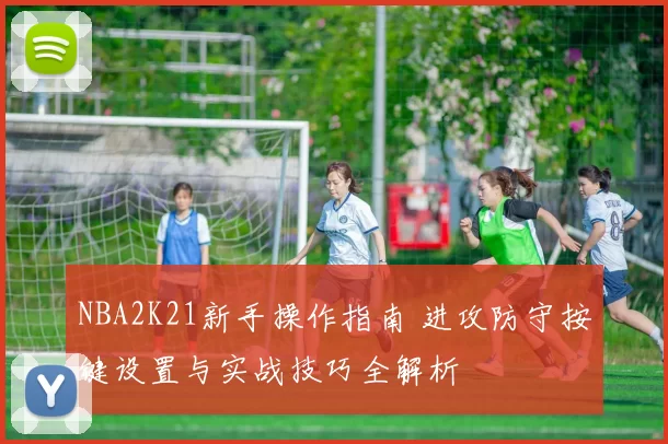 NBA2K21新手操作指南 进攻防守按键设置与实战技巧全解析