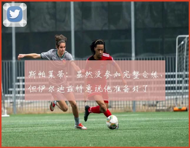 斯帕莱蒂：虽然没参加完整合练，但伊尔迪兹特意说他准备好了