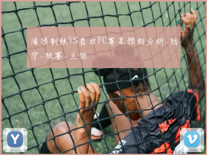 浦项制铁VS首尔FC赛果预测分析_防守_联赛_主场