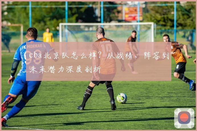 cba北京队怎么样？从战绩、阵容到未来潜力深度剖析