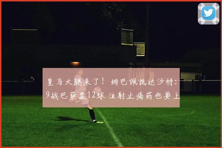 皇马大腿来了！姆巴佩抵达沙特：9战巴萨轰12球 注射止痛药也要上