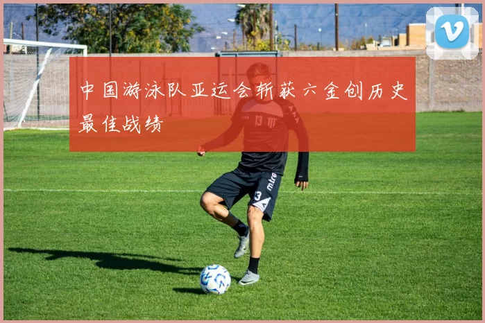 中国游泳队亚运会斩获六金创历史最佳战绩