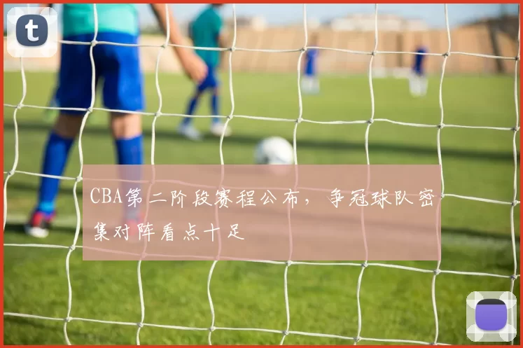 CBA第二阶段赛程公布,争冠球队密集对阵看点十足