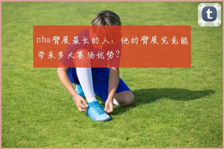 nba臂展最长的人,他的臂展究竟能带来多大赛场优势?