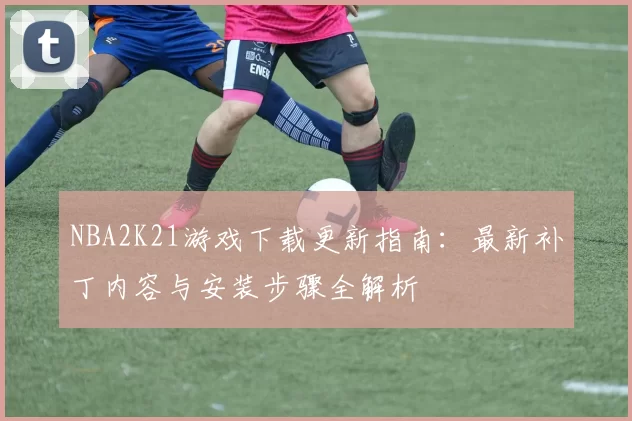 NBA2K21游戏下载更新指南:最新补丁内容与安装步骤全解析