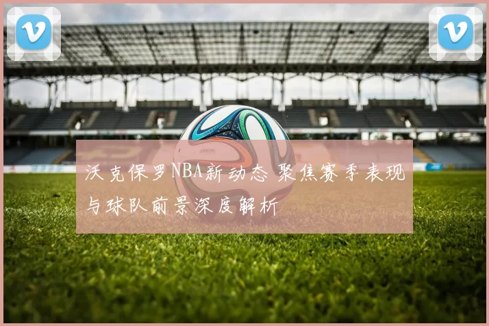 沃克保罗NBA新动态 聚焦赛季表现与球队前景深度解析