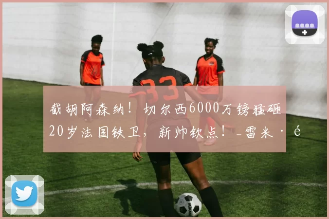 截胡阿森纳！切尔西6000万镑猛砸20岁法国铁卫，新帅钦点！_雷米·雅凯_球员_马德里竞技