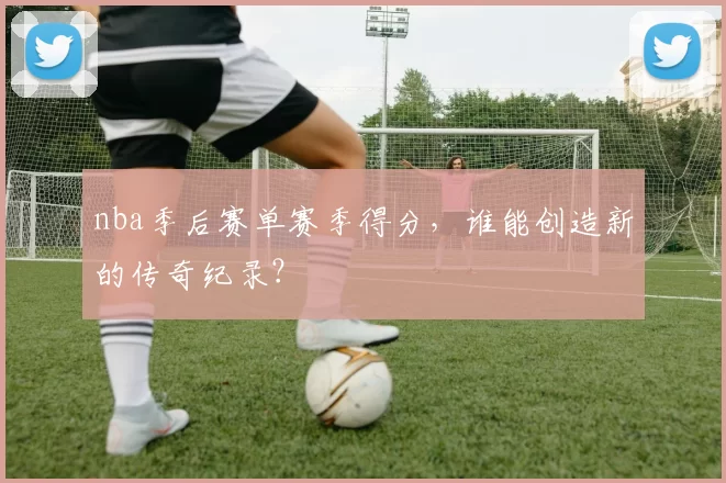 nba季后赛单赛季得分，谁能创造新的传奇纪录？