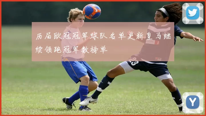 历届欧冠冠军球队名单更新皇马继续领跑冠军数榜单