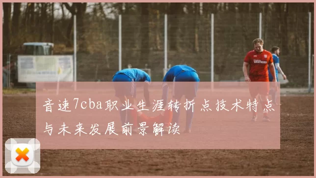 音速7cba职业生涯转折点技术特点与未来发展前景解读