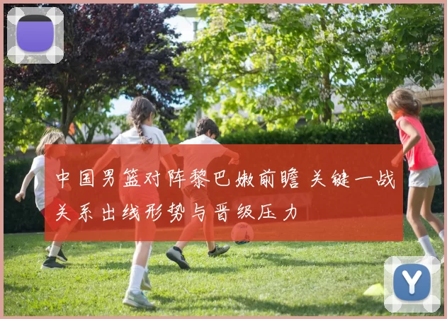 中国男篮对阵黎巴嫩前瞻 关键一战关系出线形势与晋级压力