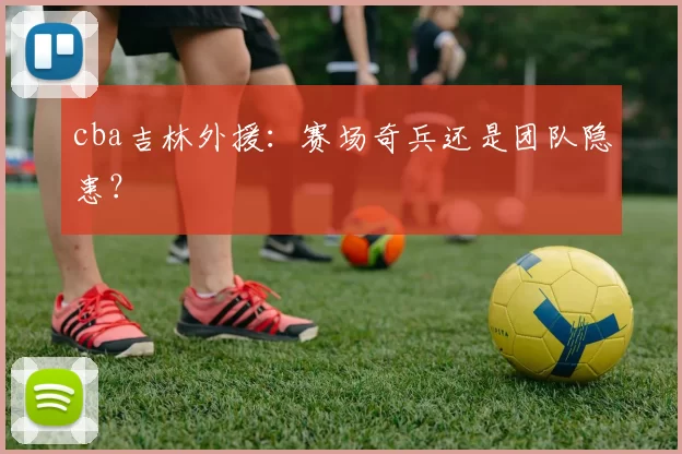 cba吉林外援:赛场奇兵还是团队隐患?