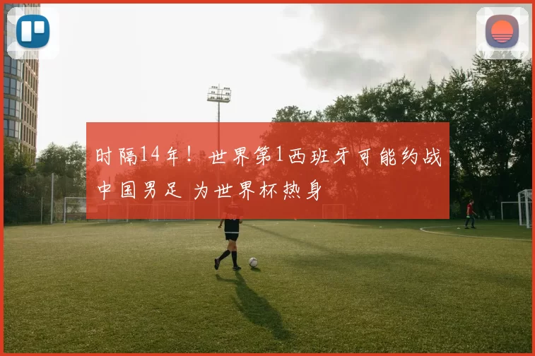 时隔14年！世界第1西班牙可能约战中国男足 为世界杯热身