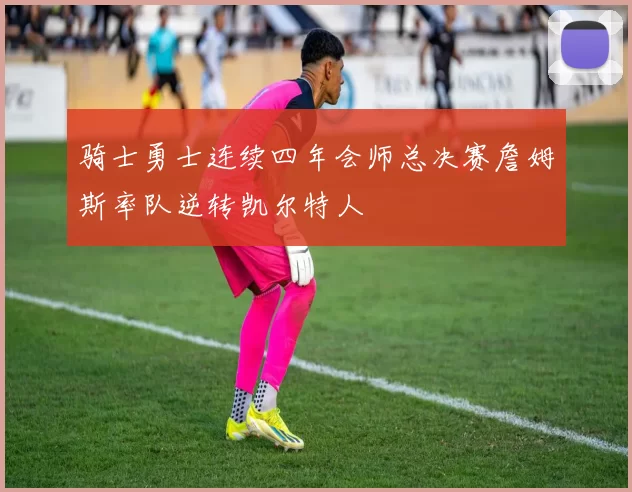 骑士勇士连续四年会师总决赛詹姆斯率队逆转凯尔特人