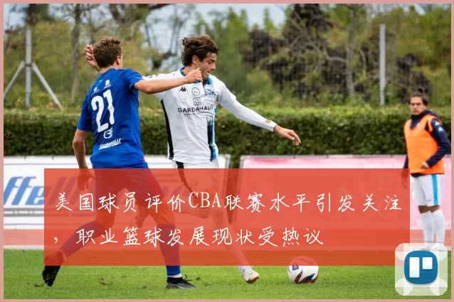 美国球员评价CBA联赛水平引发关注，职业篮球发展现状受热议