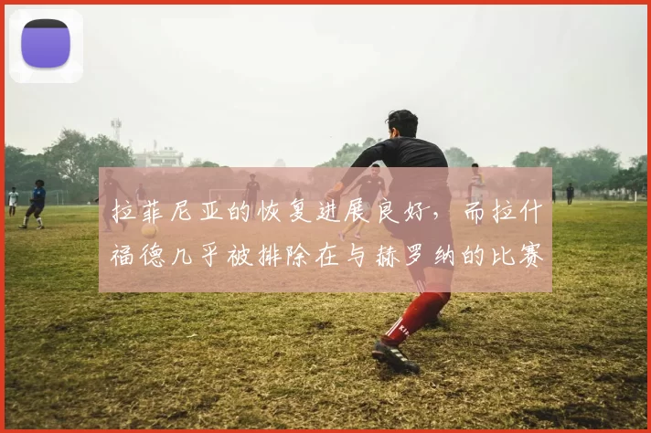 拉菲尼亚的恢复进展良好，而拉什福德几乎被排除在与赫罗纳的比赛之外