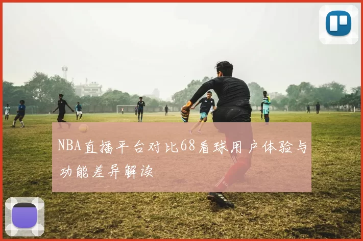 NBA直播平台对比68看球用户体验与功能差异解读