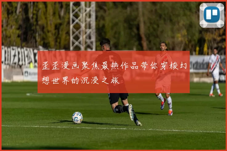 歪歪漫画聚焦最热作品带你穿梭幻想世界的沉浸之旅