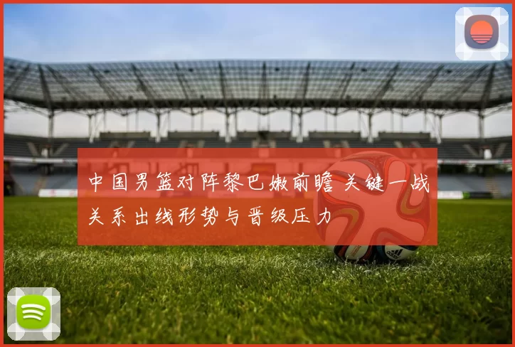 中国男篮对阵黎巴嫩前瞻 关键一战关系出线形势与晋级压力