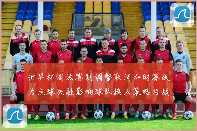 世界杯淘汰赛制调整取消加时赛改为点球决胜影响球队换人策略与战术安排