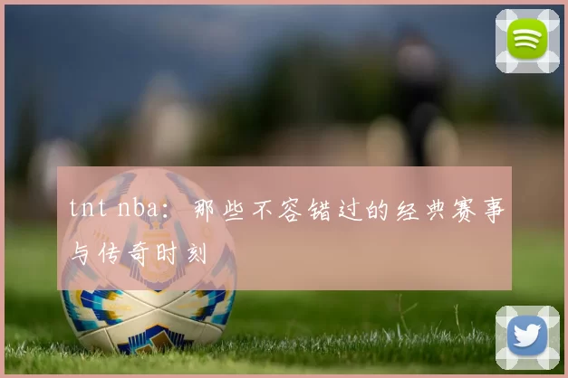 tnt nba:那些不容错过的经典赛事与传奇时刻