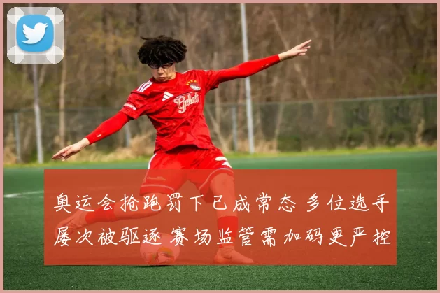 奥运会抢跑罚下已成常态 多位选手屡次被驱逐 赛场监管需加码更严控