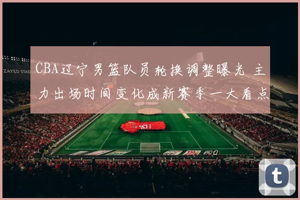 CBA辽宁男篮队员轮换调整曝光 主力出场时间变化成新赛季一大看点