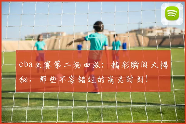 cba决赛第二场回放:精彩瞬间大揭秘,那些不容错过的高光时刻!