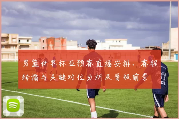 男篮世界杯亚预赛直播安排、赛程转播与关键对位分析及晋级前景