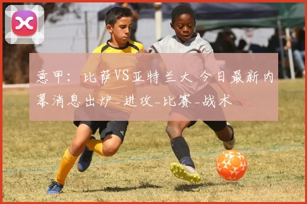 意甲：比萨VS亚特兰大 今日最新内幕消息出炉_进攻_比赛_战术