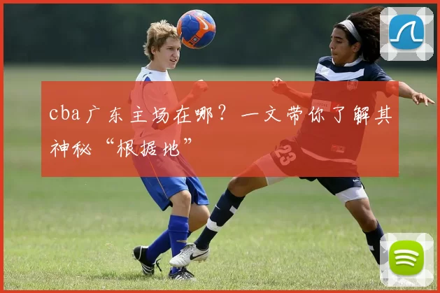 cba广东主场在哪?一文带你了解其神秘“根据地”