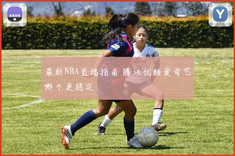 最新NBA直播指南 腾讯优酷爱奇艺哪个更稳定