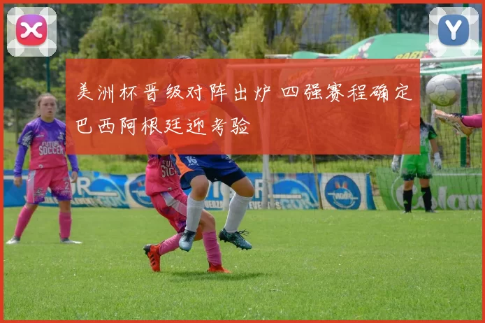 美洲杯晋级对阵出炉 四强赛程确定巴西阿根廷迎考验
