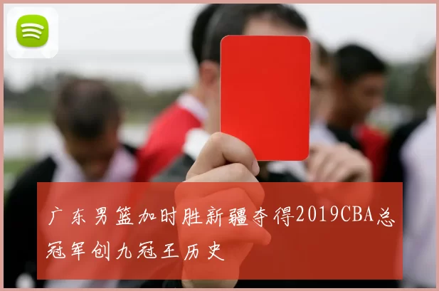 广东男篮加时胜新疆夺得2019CBA总冠军创九冠王历史