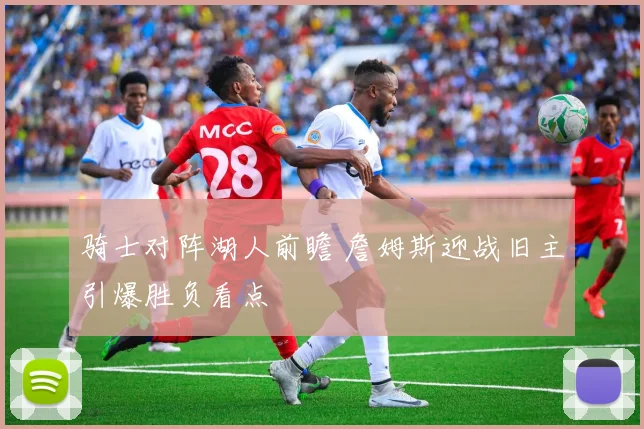 骑士对阵湖人前瞻 詹姆斯迎战旧主引爆胜负看点
