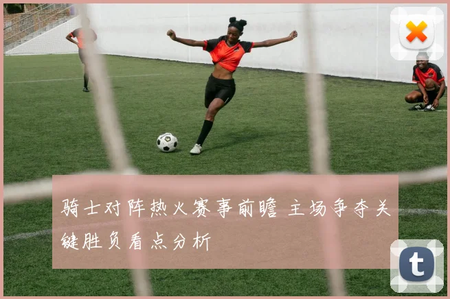 骑士对阵热火赛事前瞻 主场争夺关键胜负看点分析