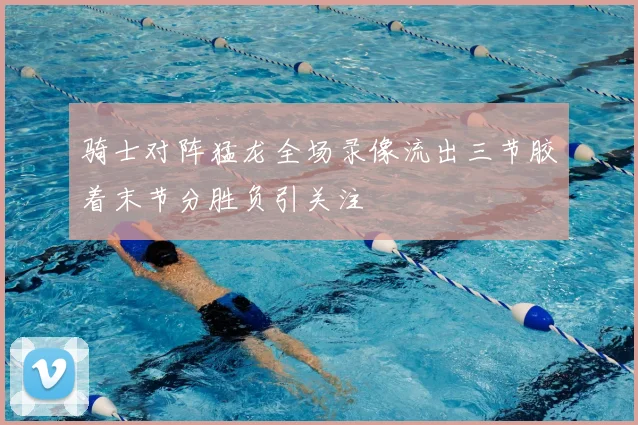 骑士对阵猛龙全场录像流出三节胶着末节分胜负引关注