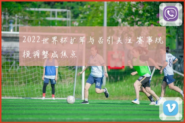 2022世界杯扩军与否引关注 赛事规模调整成焦点
