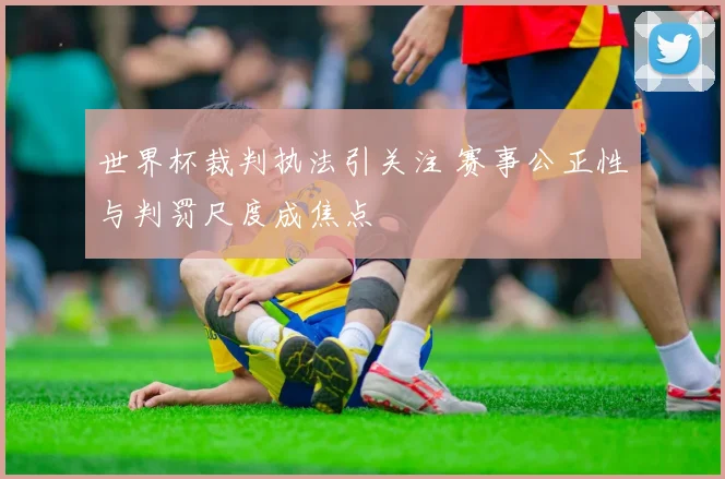 世界杯裁判执法引关注 赛事公正性与判罚尺度成焦点