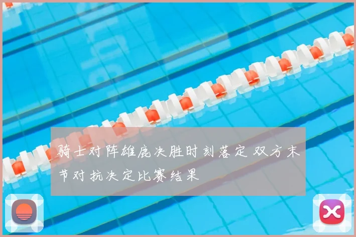 骑士对阵雄鹿决胜时刻落定 双方末节对抗决定比赛结果