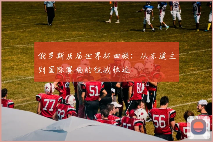 俄罗斯历届世界杯回顾:从东道主到国际赛场的征战轨迹