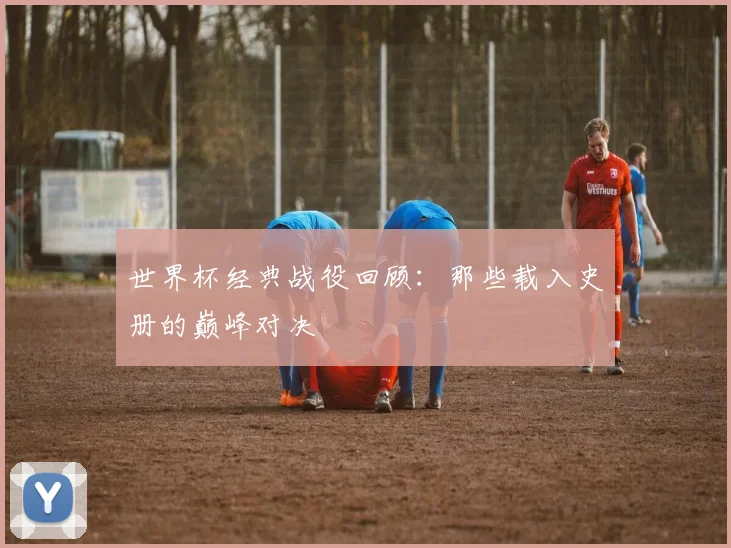 世界杯经典战役回顾:那些载入史册的巅峰对决