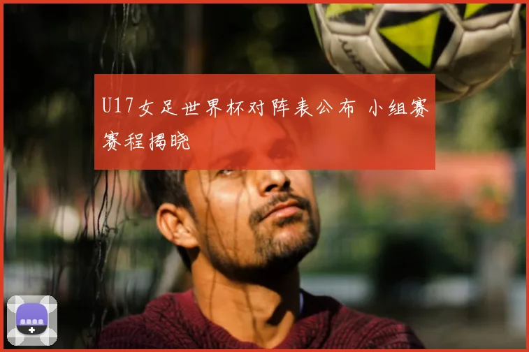 U17女足世界杯对阵表公布 小组赛赛程揭晓