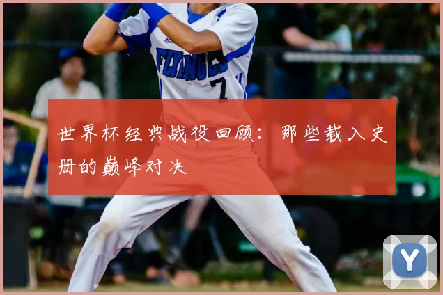 世界杯经典战役回顾:那些载入史册的巅峰对决