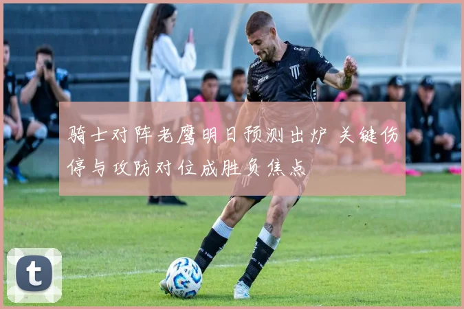 骑士对阵老鹰明日预测出炉 关键伤停与攻防对位成胜负焦点