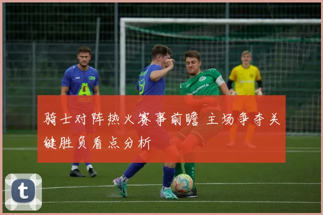 骑士对阵热火赛事前瞻 主场争夺关键胜负看点分析